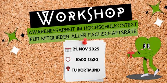 Der Hintergrund besteht aus einer Korkwand. In der oberen Hälfte des Plakats steht das Wort "WORKSHOP" in großen, auffälligen Buchstaben, während darunter der Titel des Workshops „Awarenessarbeit im Hochschulkontext für Mitglieder aller Fachschaftsräte“ in grünem Text hervorgehoben ist.  Ein Kalenderblatt mit einem roten Pinnadel zeigt das Datum des Workshops: den 21. November 2025, sowie die Uhrzeit von 10:00 bis 13:30 Uhr. Darunter ist ein roter Pin für die Ortsangabe mit Hinweis zur TU Dortmund abgebildet.  Zusätzlich ist eine kleine Grafik eines grünen Herzens zu sehen, das freundlich wirkt und ein rotes Herz in den Händen hält.