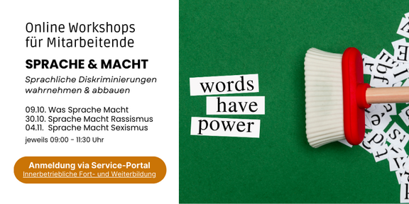 Infobild mit Text und Symboldbild. Auf der rechten Seite vor grünem Hintergrund drei Wortschnipsel "words have power". Daneben ein Besen, der weitere Buchstabenschnipsel wegfegt. Auf der linken Seite vor weißem Hintergrund "Online Workshops für Mitarbeitende. Sprache & Macht. Sprachliche Diskriminierungen wahrnehmen & abbauen. 09.10. Was Sprache Macht. 30.10. Sprache Macht Rassismus. 04.11. Sprache Macht Sexismus. Jeweils 9-11:30 Uhr. Anmeldung via Service Portal Innerbetriebliche Fort- und Weiterbildung."