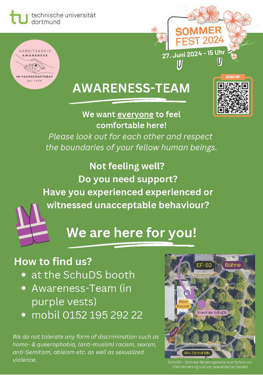 Text against a green background. AWARENESS-TEAM We want everyone to feel comfortable here! Please look out for each other and respect the boundaries of your fellow human beings. Not feeling well?  Do you need support? Have you experienced experienced or witnessed unacceptable behaviour? We are here for you! How to find us? At the SchuDS booth Awareness-Team (in purple vests) mobil 0152 195 292 22 We do not tolerate any form of discrimination such as homo- & queerophobia, (anti-muslim) racism, sexism, anti-Semitism, ableism etc. as well as sexualized violence.