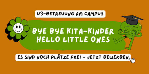 Orangener Hintergrund. Davor Schrift auf weißem oder grünem Hintergrund "U3-Betreuung am Campus. Bye bye Kita-Kinder, Hello Little Ones. Es sind noch Plätze frei - jetzt bewerben". Zusätzlich dekorieren zwei Piktogramme das Bild: Eine grün-weiße, lächelnde Blume und ein grünes Herz mit Matura-Hut, das sich selbst umarmt.